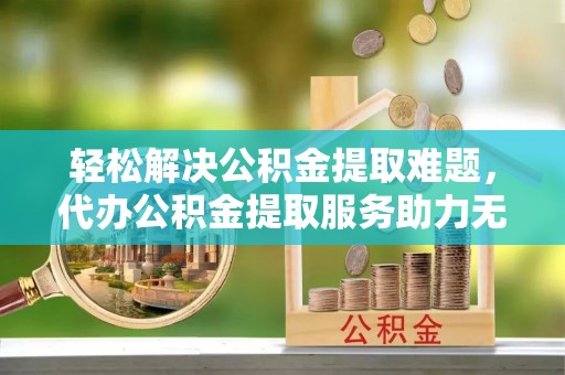 富源轻松解决公积金提取难题，代办公积金提取服务助力无忧生活