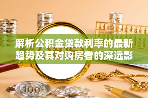 富源解析公积金贷款利率的最新趋势及其对购房者的深远影响