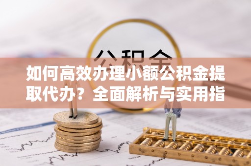 富源如何高效办理小额公积金提取代办？全面解析与实用指南