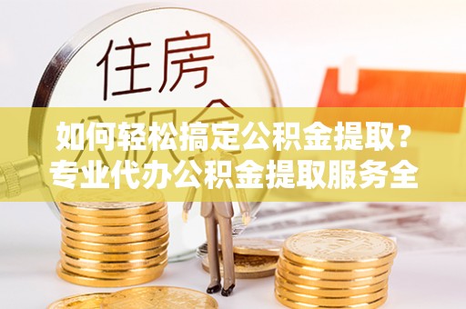 富源如何轻松搞定公积金提取？专业代办公积金提取服务全解析