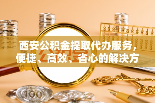 富源西安公积金提取代办服务，便捷、高效、省心的解决方案