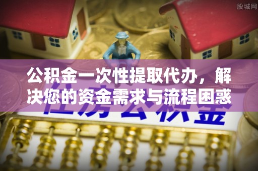 富源公积金一次性提取代办，解决您的资金需求与流程困惑