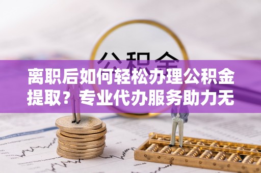 富源离职后如何轻松办理公积金提取？专业代办服务助力无忧