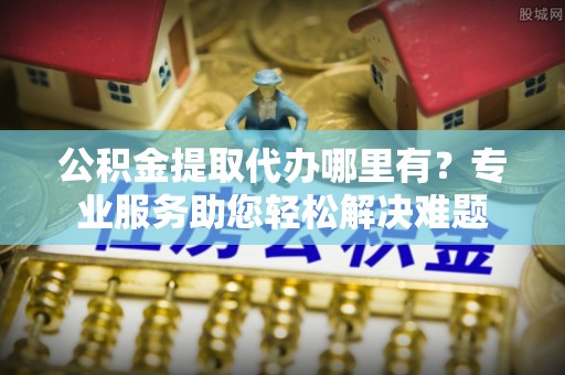 富源公积金提取代办哪里有？专业服务助您轻松解决难题