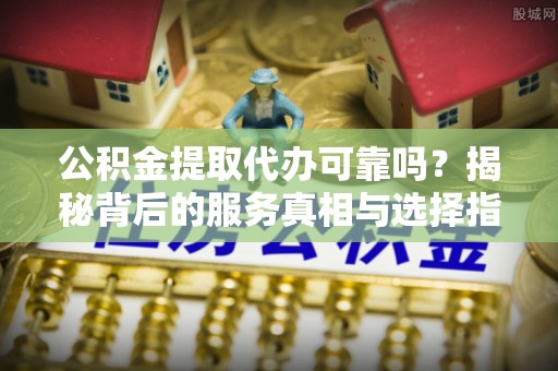 富源公积金提取代办可靠吗？揭秘背后的服务真相与选择指南