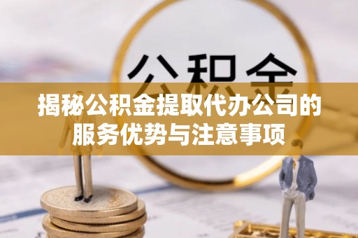 富源揭秘公积金提取代办公司的服务优势与注意事项